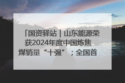 国资驿站｜山东能源荣获2024年度中国炼焦煤销量“十强”；全国首例铁路盖上智慧物流园钢结构主体完工