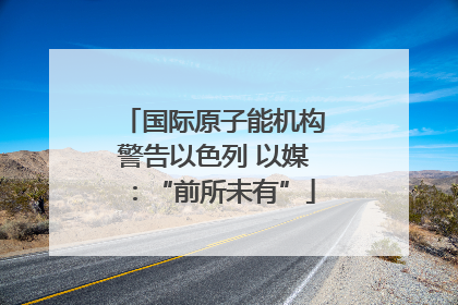 国际原子能机构警告以色列 以媒：“前所未有”