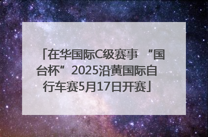 在华国际C级赛事 “国台杯”2025沿黄国际自行车赛5月17日开赛