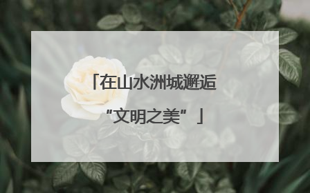 在山水洲城邂逅“文明之美”