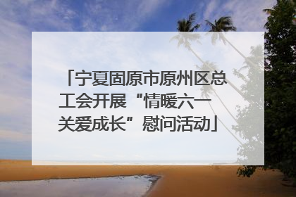 宁夏固原市原州区总工会开展“情暖六一 关爱成长”慰问活动