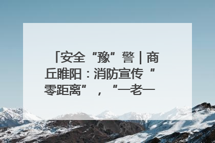 安全“豫”警｜商丘睢阳：消防宣传“零距离”，“一老一小”同守护