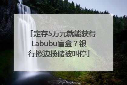 定存5万元就能获得Labubu盲盒？银行擦边揽储被叫停