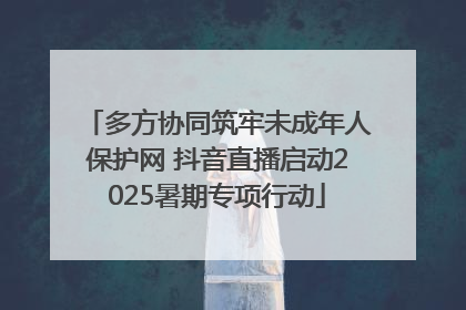多方协同筑牢未成年人保护网 抖音直播启动2025暑期专项行动