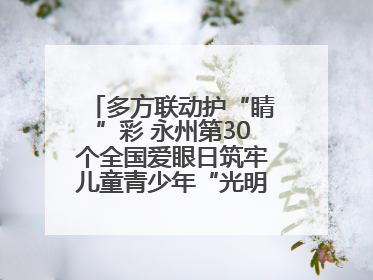 多方联动护“睛”彩 永州第30个全国爱眼日筑牢儿童青少年“光明”防线