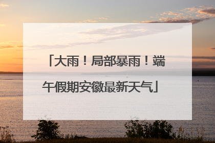 大雨！局部暴雨！端午假期安徽最新天气