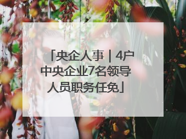 央企人事｜4户中央企业7名领导人员职务任免