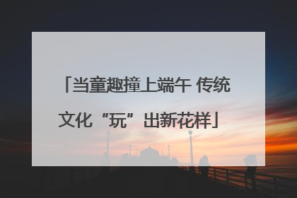 当童趣撞上端午 传统文化“玩”出新花样