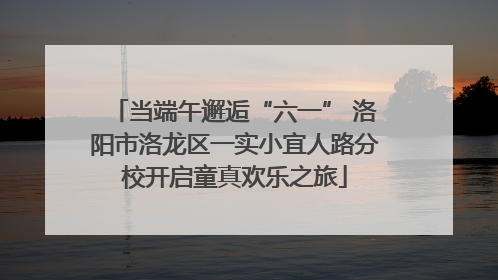 当端午邂逅“六一” 洛阳市洛龙区一实小宜人路分校开启童真欢乐之旅
