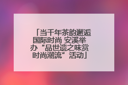 当千年茶韵邂逅国际时尚 安溪举办“品世遗之味赏时尚潮流”活动