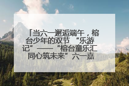 当六一邂逅端午，榕台少年的双节 “乐游记”——“榕台童乐汇 同心筑未来”六一嘉年华活动顺利举行