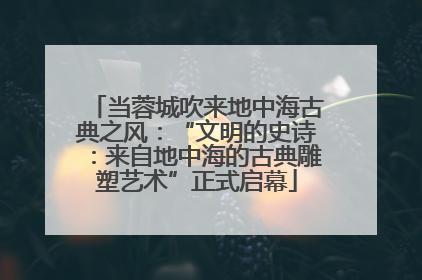当蓉城吹来地中海古典之风：“文明的史诗：来自地中海的古典雕塑艺术”正式启幕