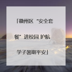 徽州区“安全套餐”进校园 护航学子暑期平安