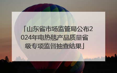 山东省市场监管局公布2024年电热毯产品质量省级专项监督抽查结果