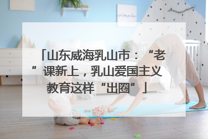 山东威海乳山市：“老”课新上，乳山爱国主义教育这样“出圈”