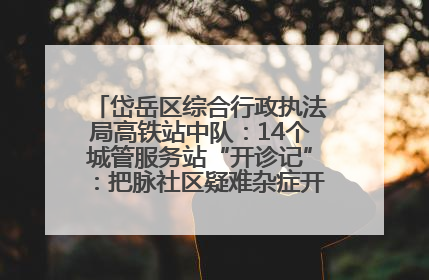 岱岳区综合行政执法局高铁站中队：14个城管服务站“开诊记”：把脉社区疑难杂症开出治理良方