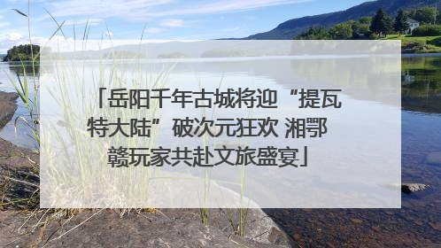 岳阳千年古城将迎“提瓦特大陆”破次元狂欢 湘鄂赣玩家共赴文旅盛宴