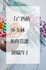 广西侨乡玉林：龙舟竞渡迎端午