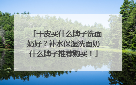干皮买什么牌子洗面奶好？补水保湿洗面奶什么牌子推荐购买！