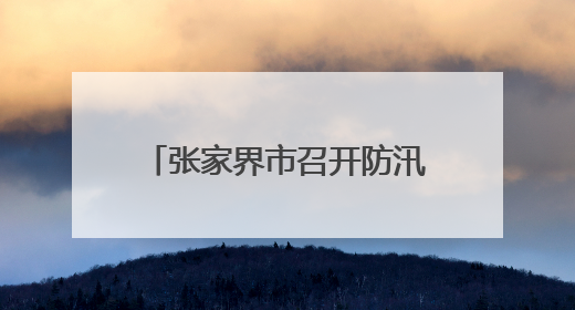 张家界市召开防汛救灾工作调度会