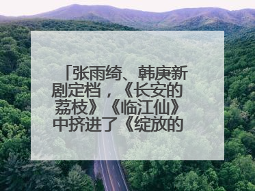 张雨绮、韩庚新剧定档，《长安的荔枝》《临江仙》中挤进了《绽放的许开心》