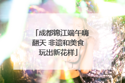 成都锦江端午嗨翻天 非遗和美食玩出新花样