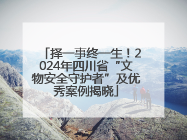 择一事终一生！2024年四川省“文物安全守护者”及优秀案例揭晓