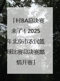 村BA总决赛来了！2025年北京市农民篮球比赛总决赛燃情开赛