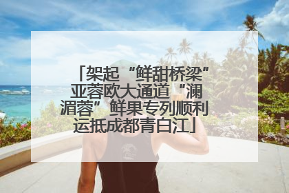 架起“鲜甜桥梁” 亚蓉欧大通道“澜湄蓉”鲜果专列顺利运抵成都青白江