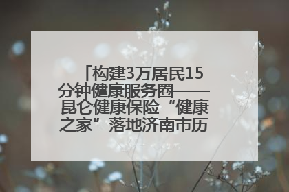 构建3万居民15分钟健康服务圈——昆仑健康保险“健康之家”落地济南市历城区鲍山街道