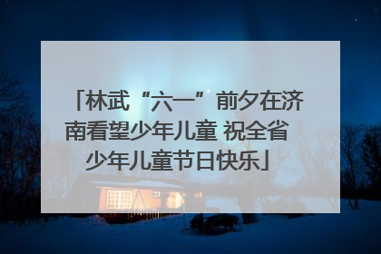 林武“六一”前夕在济南看望少年儿童 祝全省少年儿童节日快乐