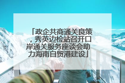 政企共商通关良策，秀英边检站召开口岸通关服务座谈会助力海南自贸港建设