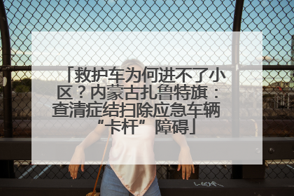 救护车为何进不了小区？内蒙古扎鲁特旗：查清症结扫除应急车辆“卡杆”障碍