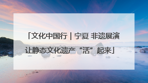 文化中国行｜宁夏 非遗展演让静态文化遗产“活”起来