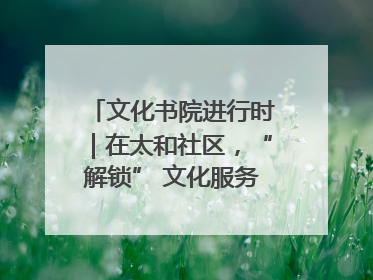 文化书院进行时｜在太和社区，“解锁” 文化服务的N种方式