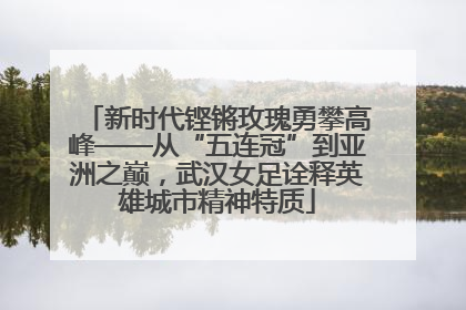 新时代铿锵玫瑰勇攀高峰——从“五连冠”到亚洲之巅，武汉女足诠释英雄城市精神特质