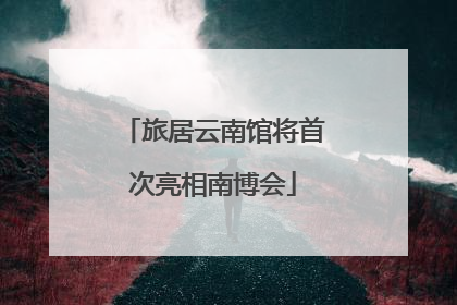 旅居云南馆将首次亮相南博会