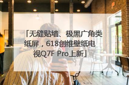 无缝贴墙、极黑广角类纸屏，618创维壁纸电视Q7F Pro上新