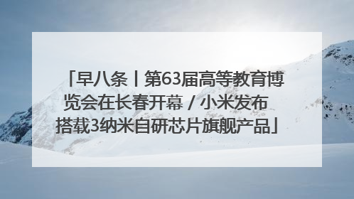 早八条丨第63届高等教育博览会在长春开幕 / 小米发布搭载3纳米自研芯片旗舰产品