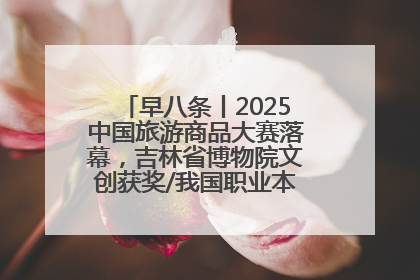 早八条丨2025中国旅游商品大赛落幕，吉林省博物院文创获奖/我国职业本科高校加速扩容