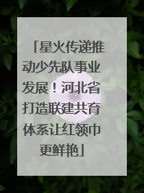 星火传递推动少先队事业发展！河北省打造联建共育体系让红领巾更鲜艳