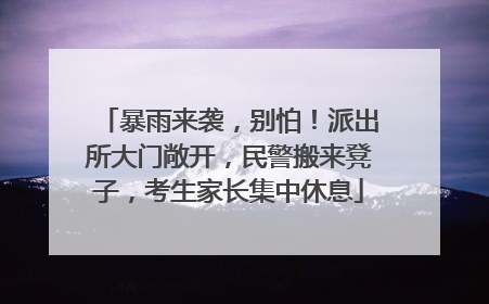 暴雨来袭，别怕！派出所大门敞开，民警搬来凳子，考生家长集中休息
