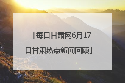 每日甘肃网6月17日甘肃热点新闻回顾