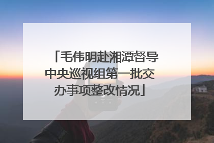 毛伟明赴湘潭督导中央巡视组第一批交办事项整改情况