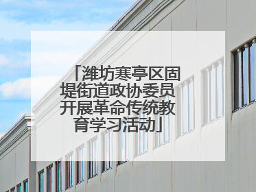 潍坊寒亭区固堤街道政协委员开展革命传统教育学习活动