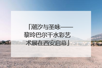 潮汐与圣咏——黎玲巴尔干水彩艺术展在西安启幕