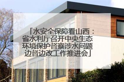 水安全保障看山西：省水利厅召开中央生态环境保护督察涉水问题边督边改工作推进会