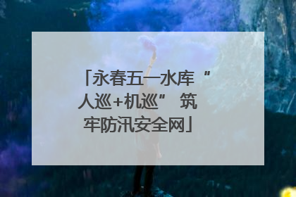 永春五一水库“人巡+机巡” 筑牢防汛安全网