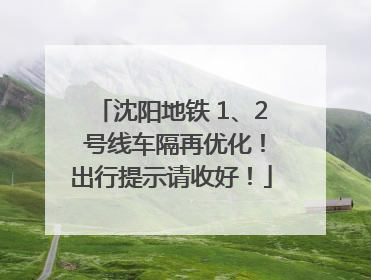 沈阳地铁 1、2 号线车隔再优化！出行提示请收好！