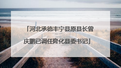 河北承德丰宁县原县长曾庆鹏已调任隆化县委书记